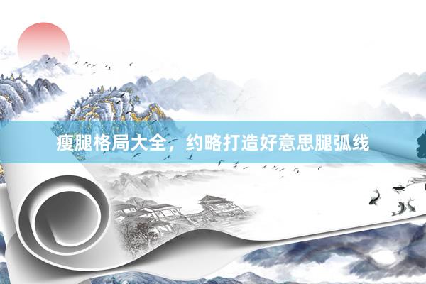瘦腿格局大全，约略打造好意思腿弧线